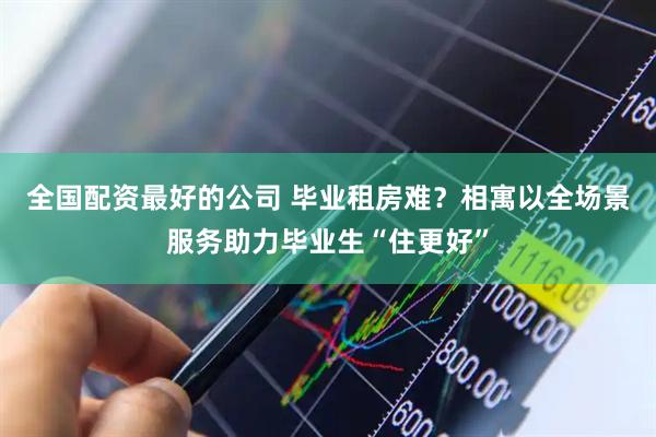 全国配资最好的公司 毕业租房难？相寓以全场景服务助力毕业生“住更好”