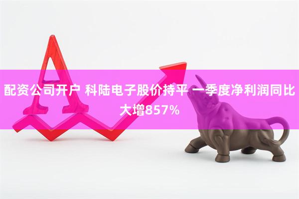 配资公司开户 科陆电子股价持平 一季度净利润同比大增857%