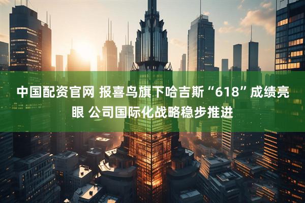 中国配资官网 报喜鸟旗下哈吉斯“618”成绩亮眼 公司国际化战略稳步推进