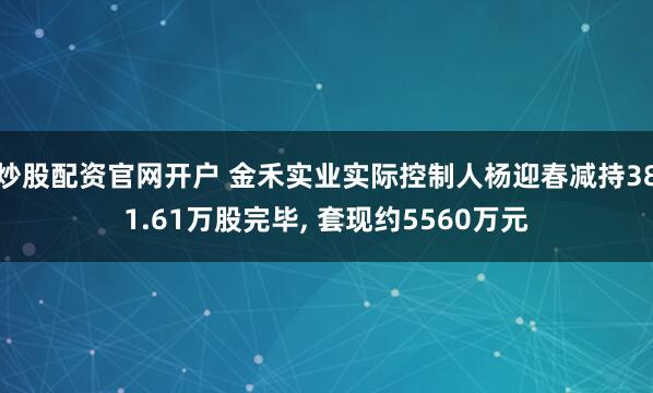 炒股配资官网开户 金禾实业实际控制人杨迎春减持381.61万股完毕, 套现约5560万元