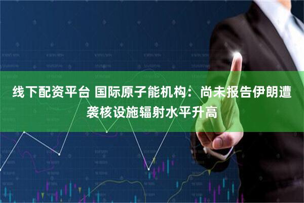 线下配资平台 国际原子能机构：尚未报告伊朗遭袭核设施辐射水平升高