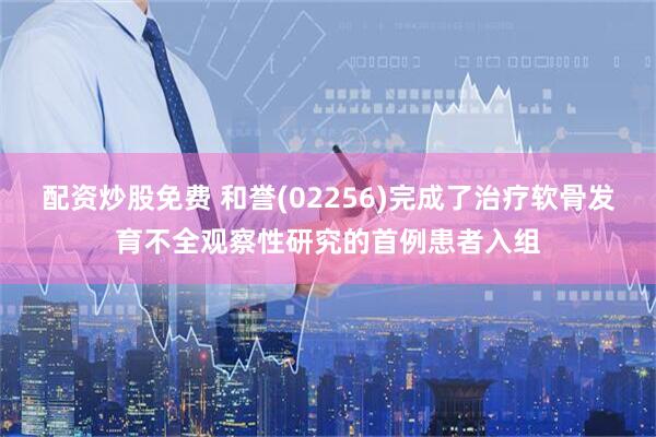 配资炒股免费 和誉(02256)完成了治疗软骨发育不全观察性研究的首例患者入组
