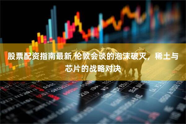 股票配资指南最新 伦敦会谈的泡沫破灭，稀土与芯片的战略对决