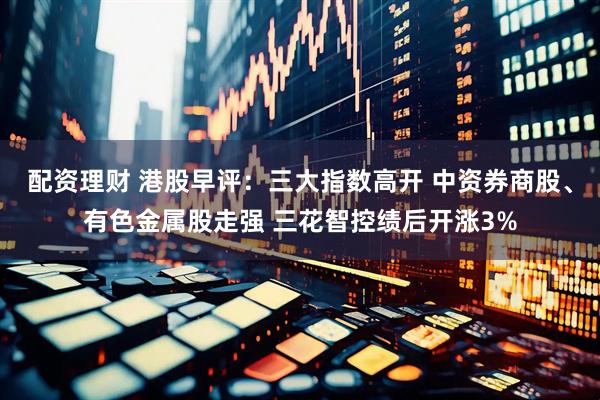 配资理财 港股早评：三大指数高开 中资券商股、有色金属股走强 三花智控绩后开涨3%