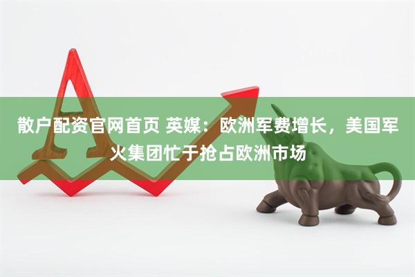 散户配资官网首页 英媒：欧洲军费增长，美国军火集团忙于抢占欧洲市场