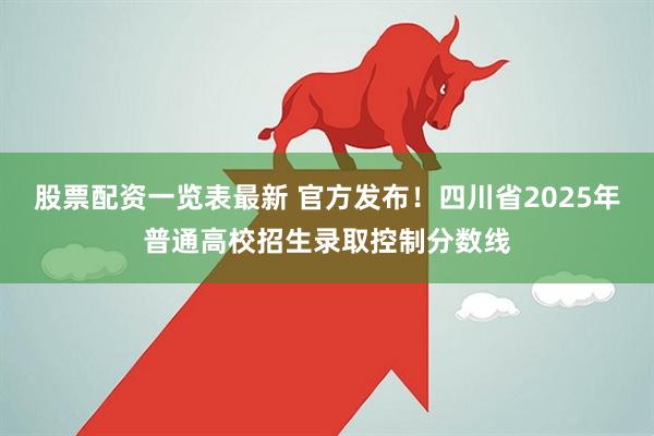 股票配资一览表最新 官方发布！四川省2025年普通高校招生录取控制分数线
