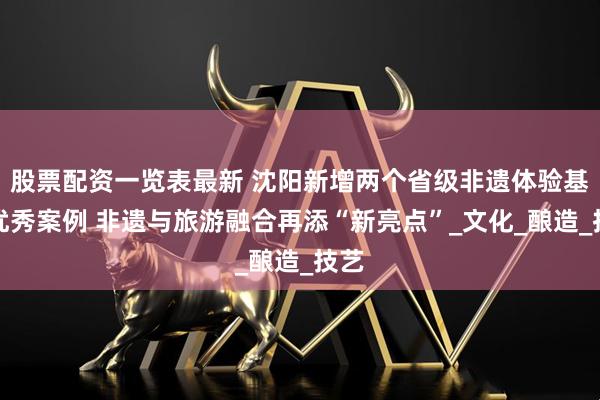 股票配资一览表最新 沈阳新增两个省级非遗体验基地优秀案例 非遗与旅游融合再添“新亮点”_文化_酿造_技艺