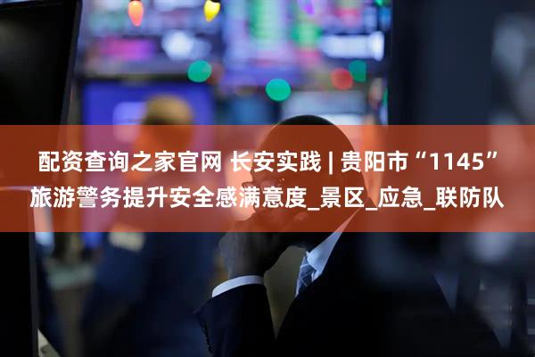 配资查询之家官网 长安实践 | 贵阳市“1145”旅游警务提升安全感满意度_景区_应急_联防队