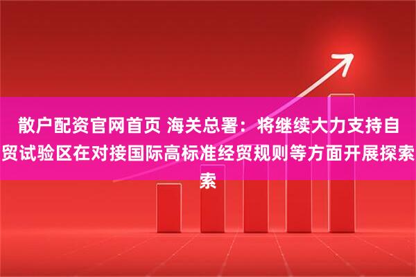 散户配资官网首页 海关总署：将继续大力支持自贸试验区在对接国际高标准经贸规则等方面开展探索