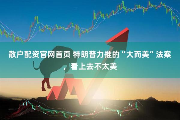散户配资官网首页 特朗普力推的“大而美”法案，看上去不太美
