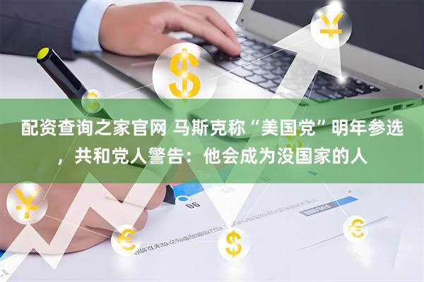 配资查询之家官网 马斯克称“美国党”明年参选，共和党人警告：他会成为没国家的人
