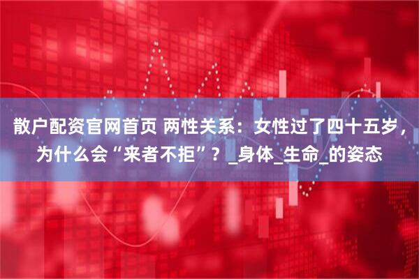 散户配资官网首页 两性关系：女性过了四十五岁，为什么会“来者不拒”？_身体_生命_的姿态