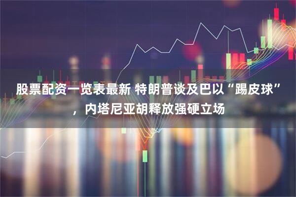 股票配资一览表最新 特朗普谈及巴以“踢皮球”，内塔尼亚胡释放强硬立场
