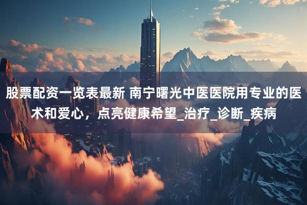 股票配资一览表最新 南宁曙光中医医院用专业的医术和爱心，点亮健康希望_治疗_诊断_疾病