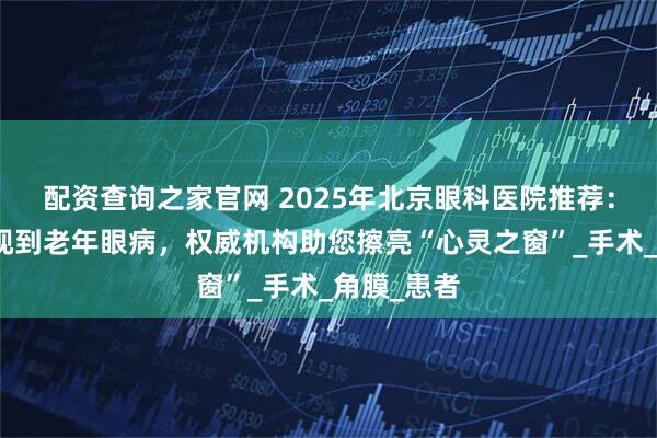 配资查询之家官网 2025年北京眼科医院推荐：从儿童近视到老年眼病，权威机构助您擦亮“心灵之窗”_手术_角膜_患者