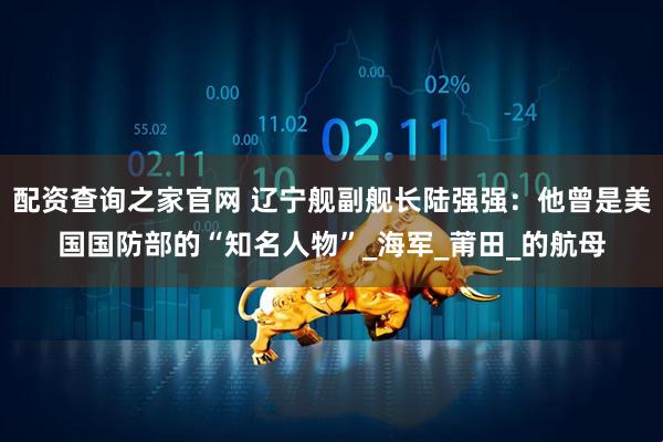 配资查询之家官网 辽宁舰副舰长陆强强：他曾是美国国防部的“知名人物”_海军_莆田_的航母