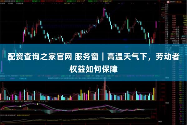 配资查询之家官网 服务窗｜高温天气下，劳动者权益如何保障