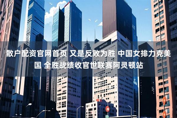 散户配资官网首页 又是反败为胜 中国女排力克美国 全胜战绩收官世联赛阿灵顿站