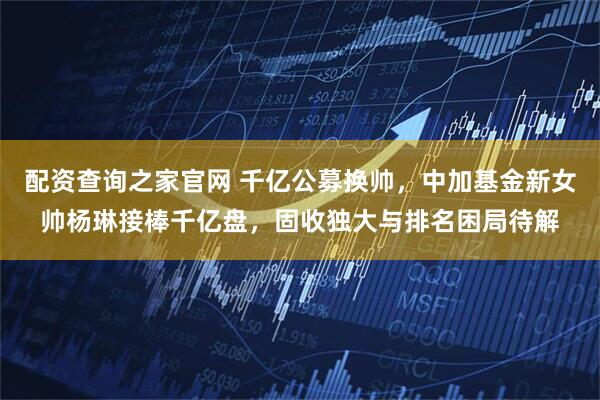 配资查询之家官网 千亿公募换帅，中加基金新女帅杨琳接棒千亿盘，固收独大与排名困局待解