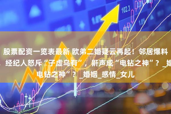 股票配资一览表最新 欧弟二婚疑云再起！邻居爆料分居楼上楼下，经纪人怒斥“子虚乌有”，鼾声成“电钻之神”？_婚姻_感情_女儿