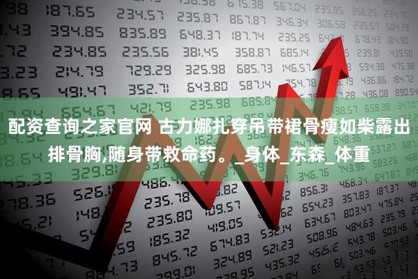 配资查询之家官网 古力娜扎穿吊带裙骨瘦如柴露出排骨胸,随身带救命药。_身体_东森_体重