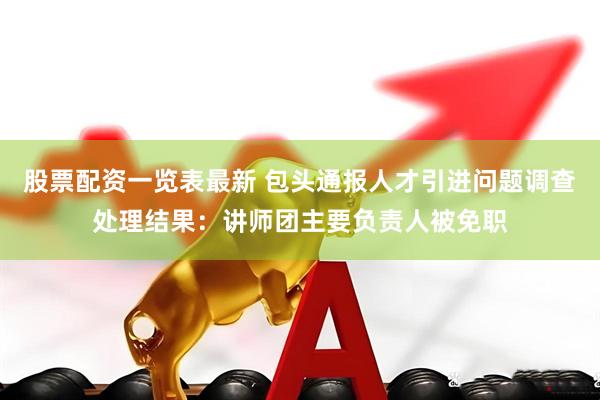 股票配资一览表最新 包头通报人才引进问题调查处理结果：讲师团主要负责人被免职