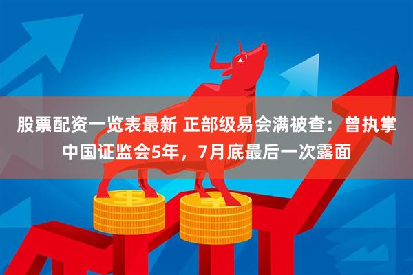 股票配资一览表最新 正部级易会满被查：曾执掌中国证监会5年，7月底最后一次露面