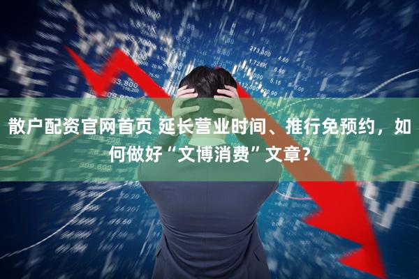 散户配资官网首页 延长营业时间、推行免预约，如何做好“文博消费”文章？
