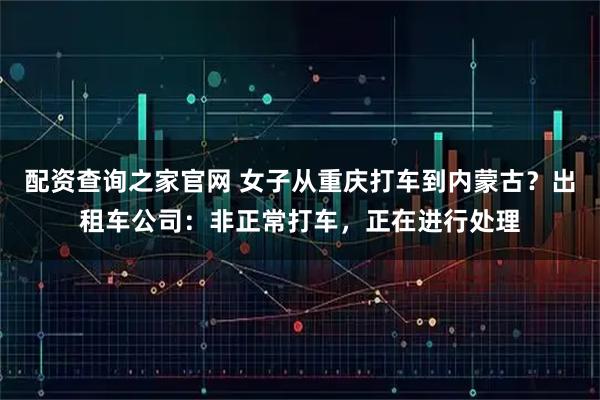 配资查询之家官网 女子从重庆打车到内蒙古？出租车公司：非正常打车，正在进行处理