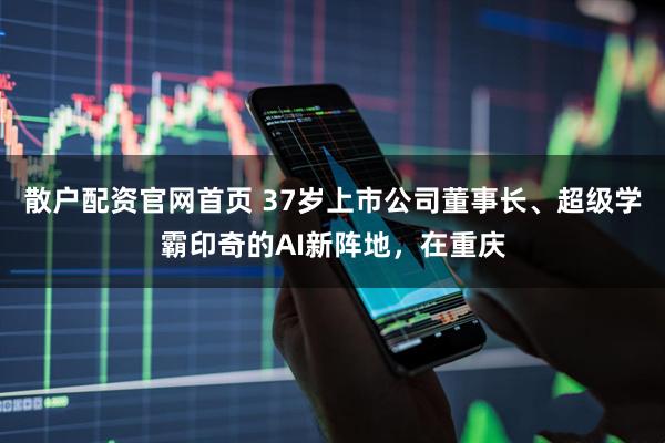 散户配资官网首页 37岁上市公司董事长、超级学霸印奇的AI新阵地，在重庆