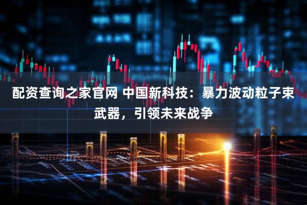 配资查询之家官网 中国新科技：暴力波动粒子束武器，引领未来战争